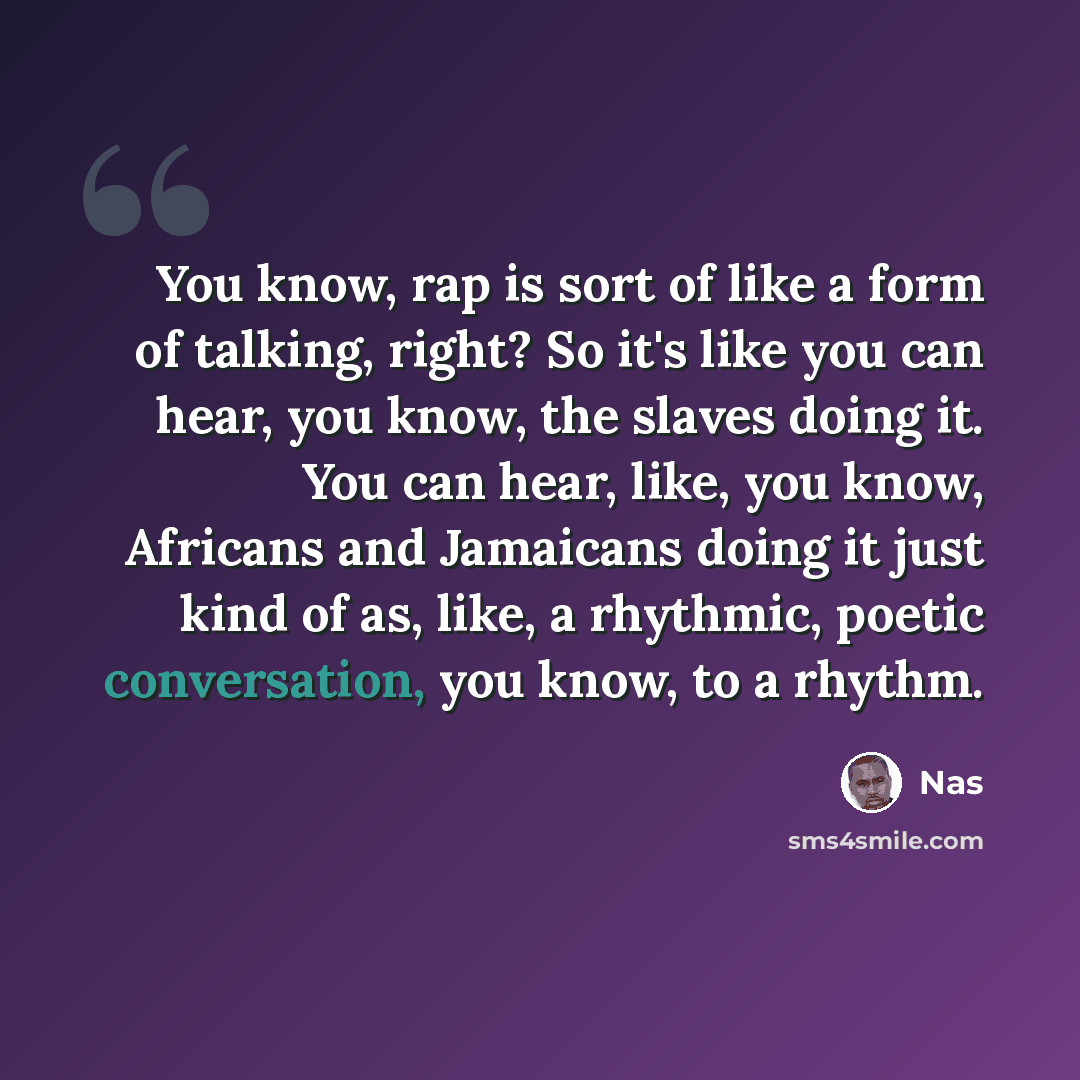 “You know, rap is sort of like a form of talking, right? So it's like you can hear, you know, the slaves doing it. You can hear, like, you know, Africans and Jamaicans doing it just kind of as, like, a rhythmic, poetic conversation, you know, to a rhythm.” quote by Nas