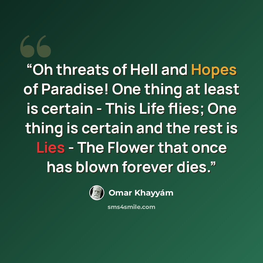 “Oh threats of Hell and Hopes of Paradise! One thing at least is certain - This Life flies; One thing is certain and the rest is Lies - The Flower that once has blown forever dies.” quote by Omar Khayyam