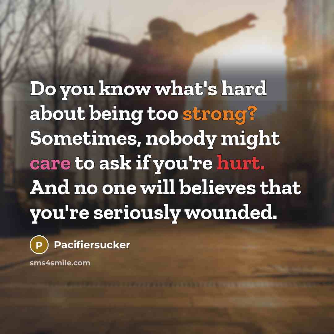 “Do you know what's hard about being too strong? Sometimes, nobody might care to ask if you're hurt. And no one will believes that you're seriously wounded.” quote by Pacifiersucker