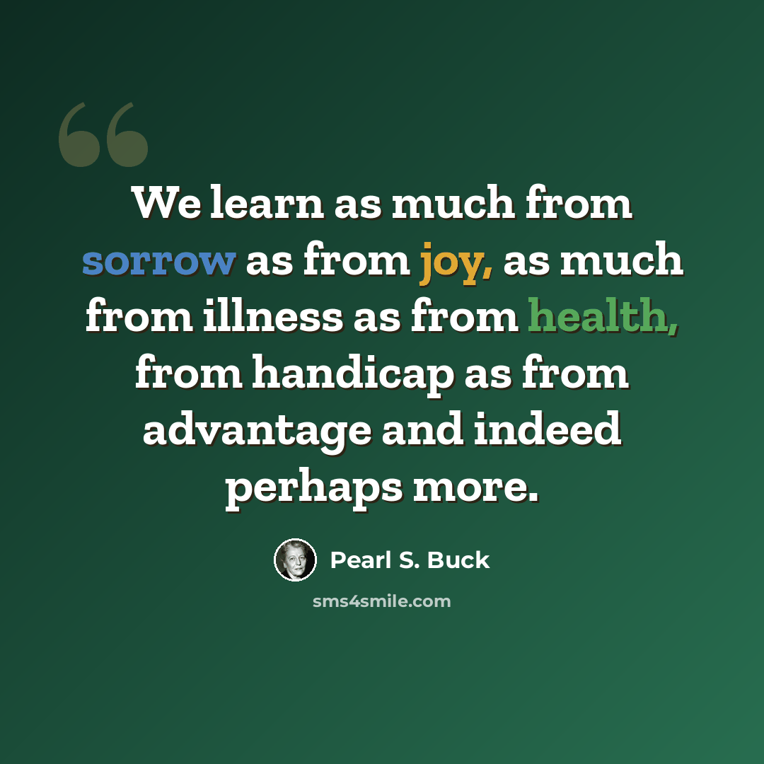 “We learn as much from sorrow as from joy, as much from illness as from health, from handicap as from advantage and indeed perhaps more.” quote by Pearl S. Buck