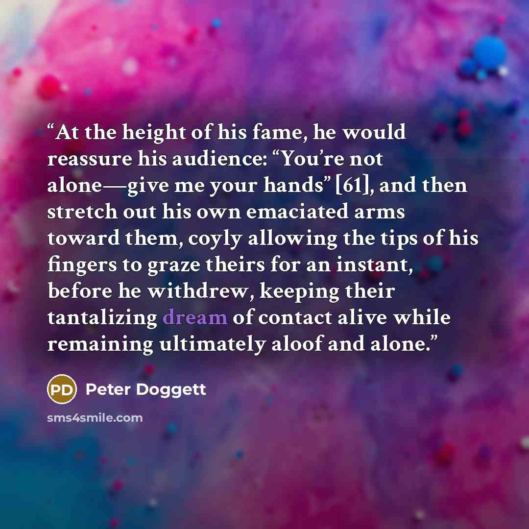 “At the height of his fame, he would reassure his audience: “You’re not alone—give me your hands” [61], and then stretch out his own emaciated arms toward them, coyly allowing the tips of his fingers to graze theirs for an instant, before he withdrew, keeping their tantalizing dream of contact…” quote by Peter Doggett