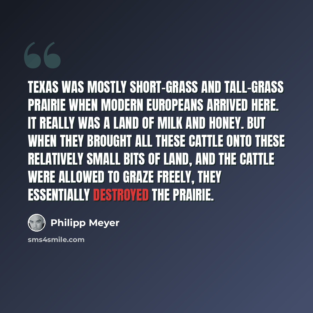 “Texas was mostly short-grass and tall-grass prairie when modern Europeans arrived here. It really was a land of milk and honey. But when they brought all these cattle onto these relatively small bits of land, and the cattle were allowed to graze freely, they essentially destroyed the prairie.” quote by Philipp Meyer