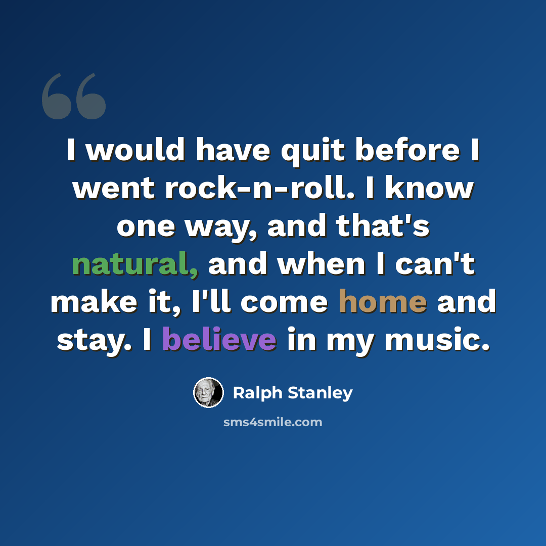 “I would have quit before I went rock-n-roll. I know one way, and that's natural, and when I can't make it, I'll come home and stay. I believe in my music.” quote by Ralph Stanley