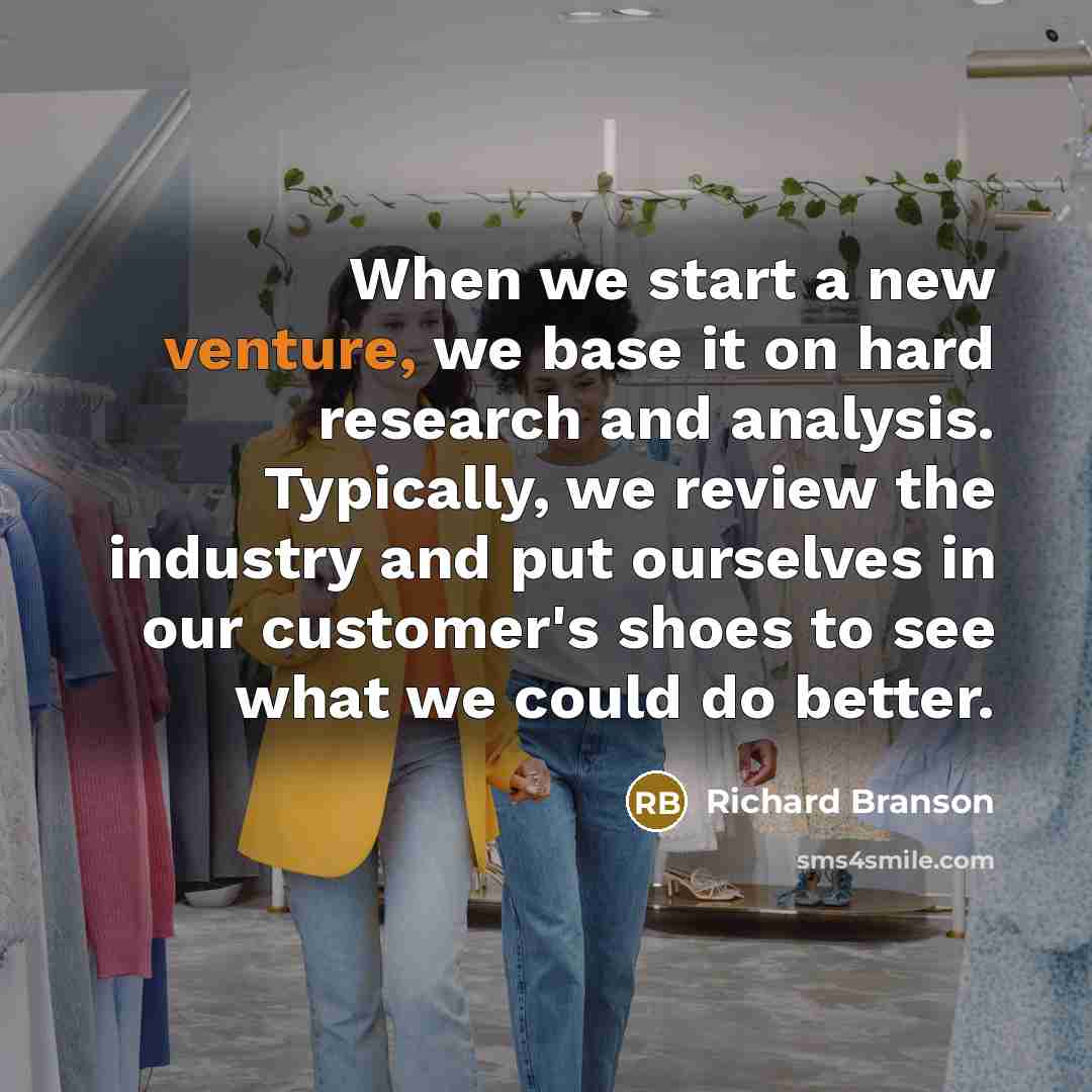 “When we start a new venture, we base it on hard research and analysis. Typically, we review the industry and put ourselves in our customer's shoes to see what we could do better.” quote by Richard Branson