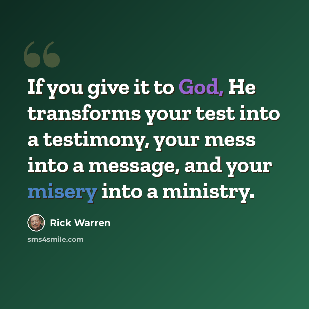 “If you give it to God, He transforms your test into a testimony, your mess into a message, and your misery into a ministry.” quote by Rick Warren