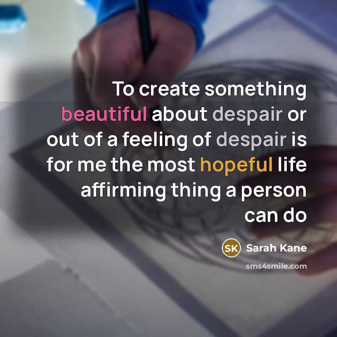 “To create something beautiful about despair or out of a feeling of despair is for me the most hopeful life affirming thing a person can do” quote by Sarah Kane