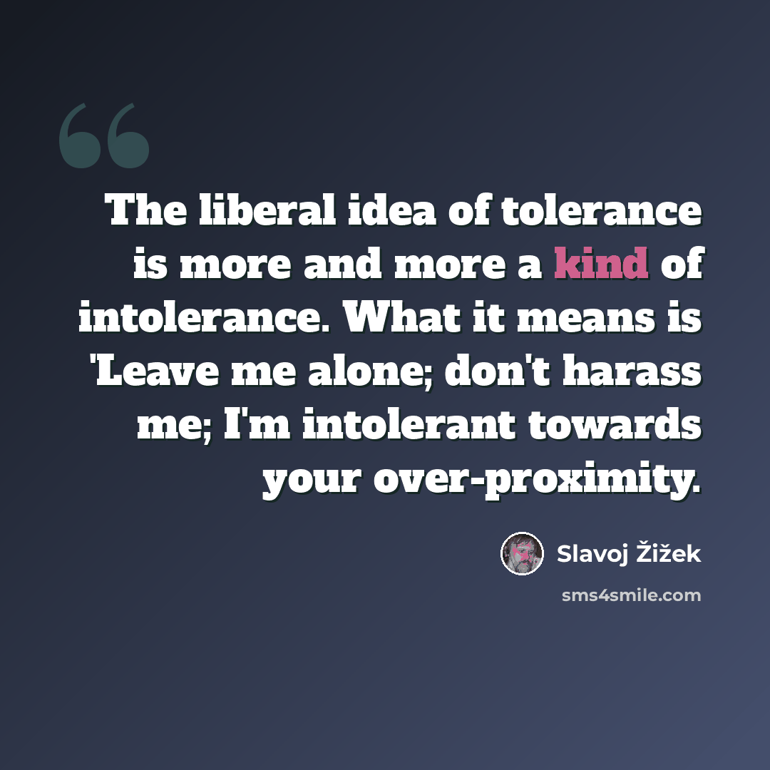 “The liberal idea of tolerance is more and more a kind of intolerance. What it means is 'Leave me alone; don't harass me; I'm intolerant towards your over-proximity.” quote by Slavoj Žižek