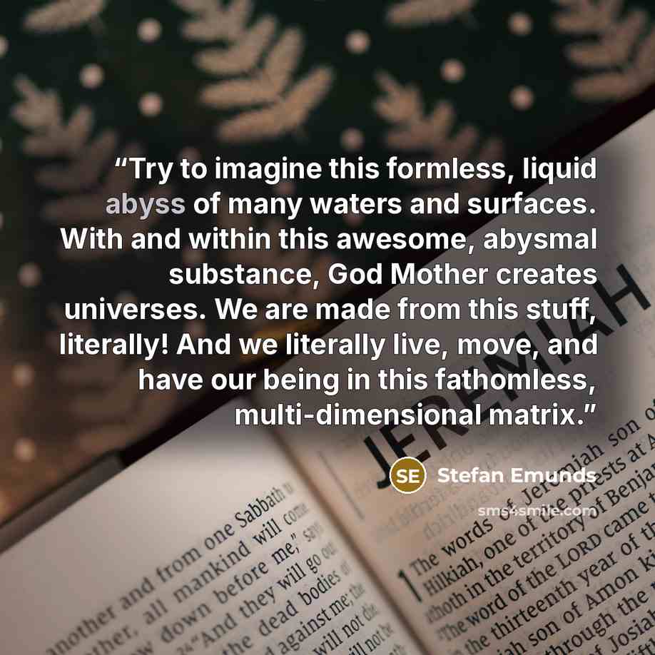 “Try to imagine this formless, liquid abyss of many waters and surfaces. With and within this awesome, abysmal substance, God Mother creates universes. We are made from this stuff, literally! And we literally live, move, and have our being in this fathomless, multi-dimensional matrix.” quote by Stefan Emunds