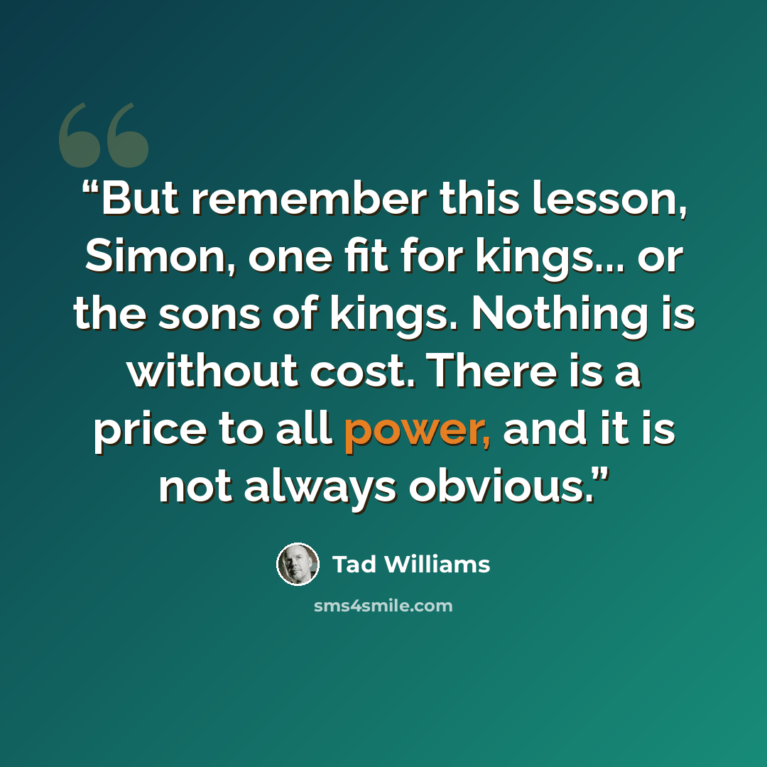 “But remember this lesson, Simon, one fit for kings... or the sons of kings. Nothing is without cost. There is a price to all power, and it is not always obvious.” quote by Tad Williams