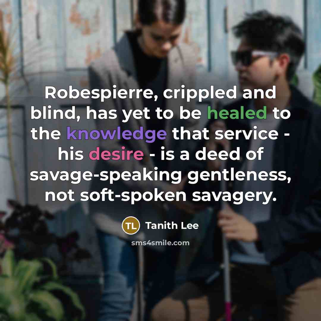“Robespierre, crippled and blind, has yet to be healed to the knowledge that service - his desire - is a deed of savage-speaking gentleness, not soft-spoken savagery.” quote by Tanith Lee