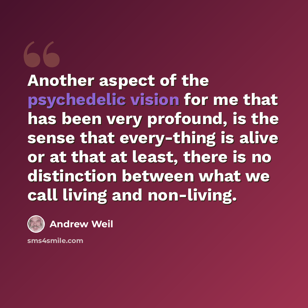 “Another aspect of the psychedelic vision for me that has been very profound, is the sense that every-thing is alive or at that at least, there is no distinction between what we call living and non-living.” quote by Andrew Weil