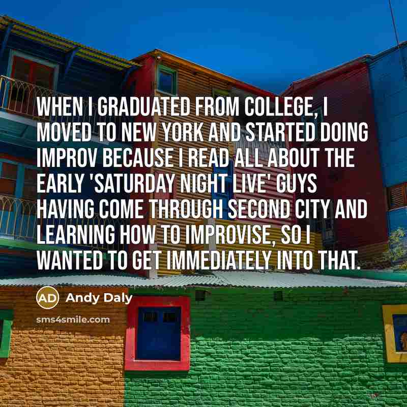 “When I graduated from college, I moved to New York and started doing improv because I read all about the early 'Saturday Night Live' guys having come through Second City and learning how to improvise, so I wanted to get immediately into that.” quote by Andy Daly