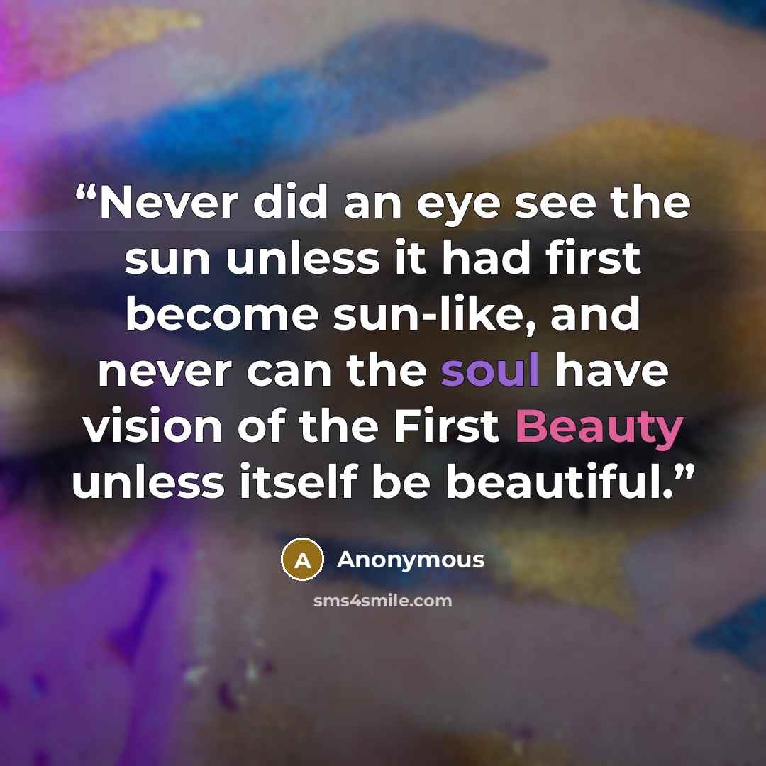 “Never did an eye see the sun unless it had first become sun-like, and never can the soul have vision of the First Beauty unless itself be beautiful.” quote by Anonymous