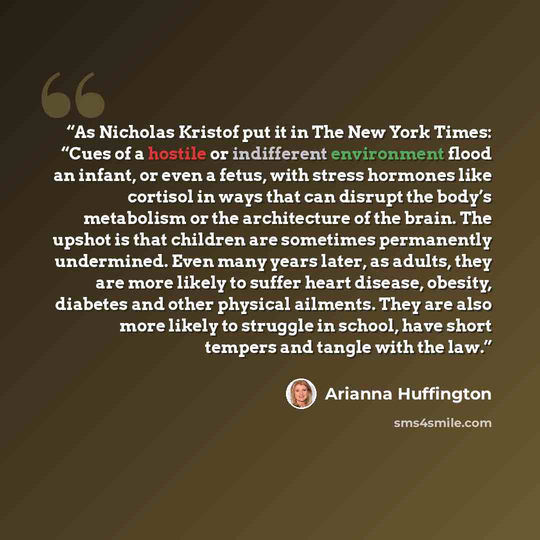 “As Nicholas Kristof put it in The New York Times: “Cues of a hostile or indifferent environment flood an infant, or even a fetus, with stress hormones like cortisol in ways that can disrupt the body’s metabolism or the architecture of the brain. The upshot is that children are sometimes…” quote by Arianna Huffington