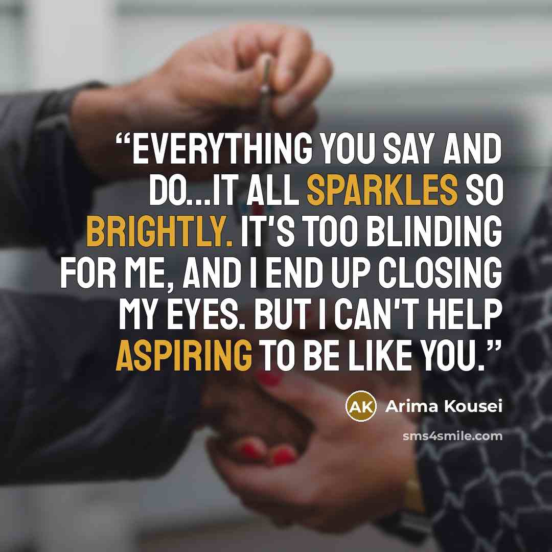 “Everything you say and do...it all sparkles so brightly. It's too blinding for me, and I end up closing my eyes. But I can't help aspiring to be like you.” quote by Arima Kousei