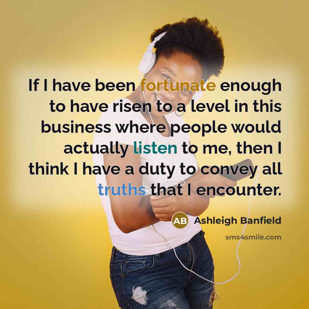 “If I have been fortunate enough to have risen to a level in this business where people would actually listen to me, then I think I have a duty to convey all truths that I encounter.” quote by Ashleigh Banfield
