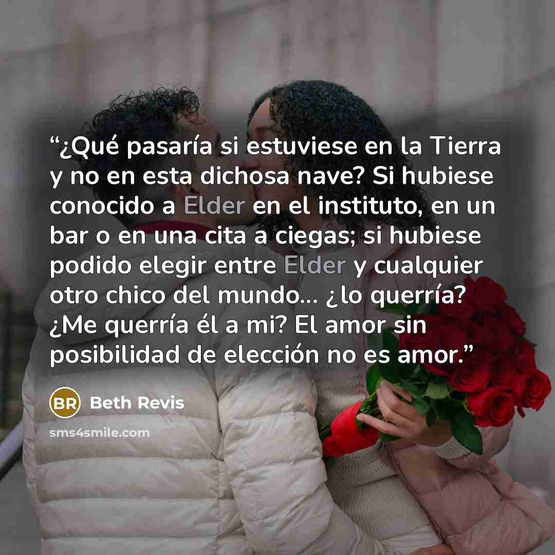 “¿Qué pasaría si estuviese en la Tierra y no en esta dichosa nave? Si hubiese conocido a Elder en el instituto, en un bar o en una cita a ciegas; si hubiese podido elegir entre Elder y cualquier otro chico del mundo... ¿lo querría? ¿Me querría él a mi? El amor sin posibilidad de elección no es amor.” quote by Beth Revis