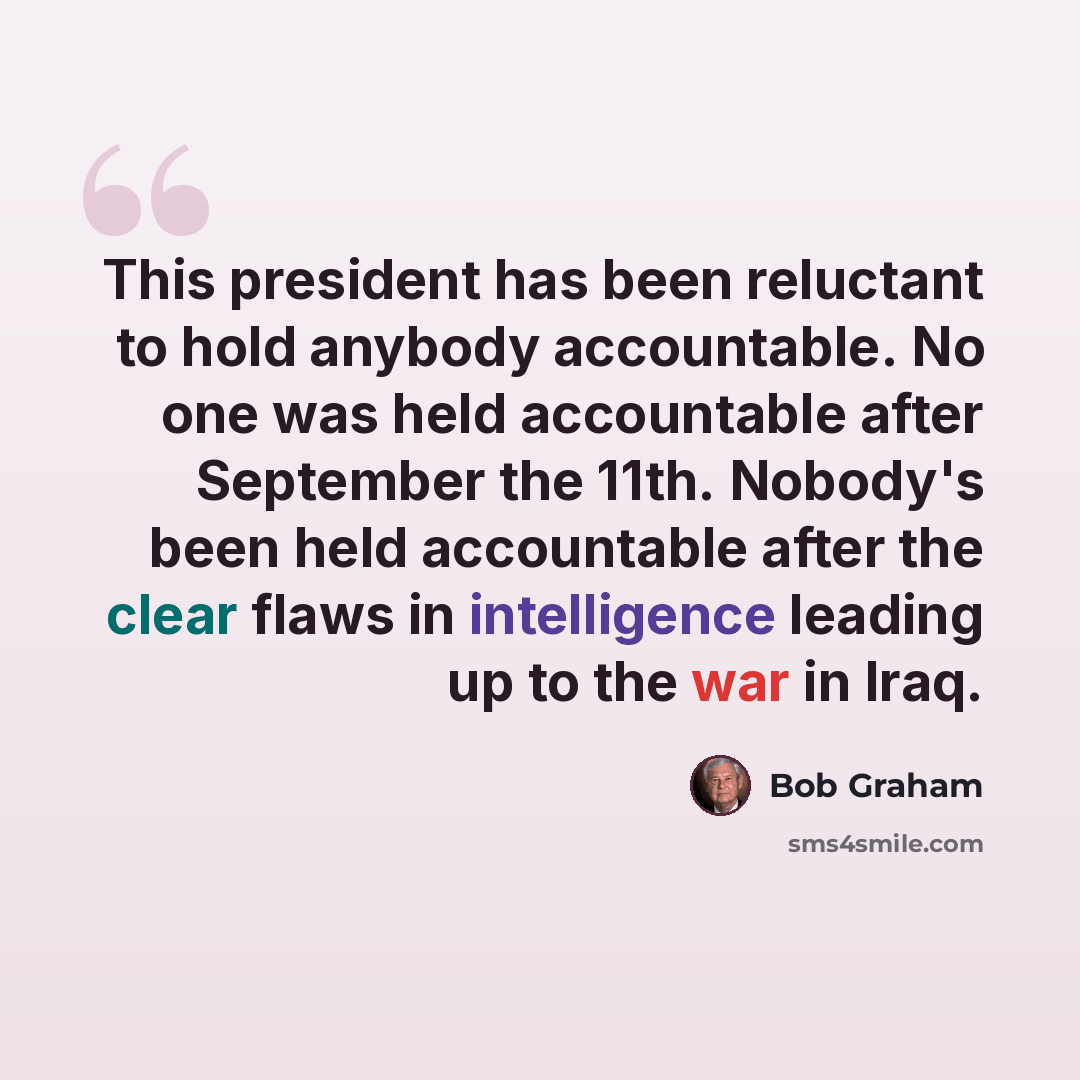 “This president has been reluctant to hold anybody accountable. No one was held accountable after September the 11th. Nobody's been held accountable after the clear flaws in intelligence leading up to the war in Iraq.” quote by Bob Graham