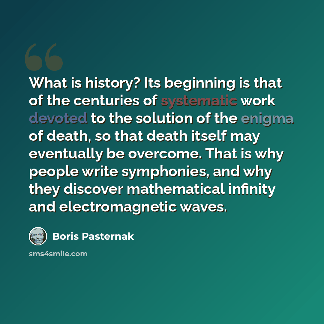 “What is history? Its beginning is that of the centuries of systematic work devoted to the solution of the enigma of death, so that death itself may eventually be overcome. That is why people write symphonies, and why they discover mathematical infinity and electromagnetic waves.” quote by Boris Pasternak
