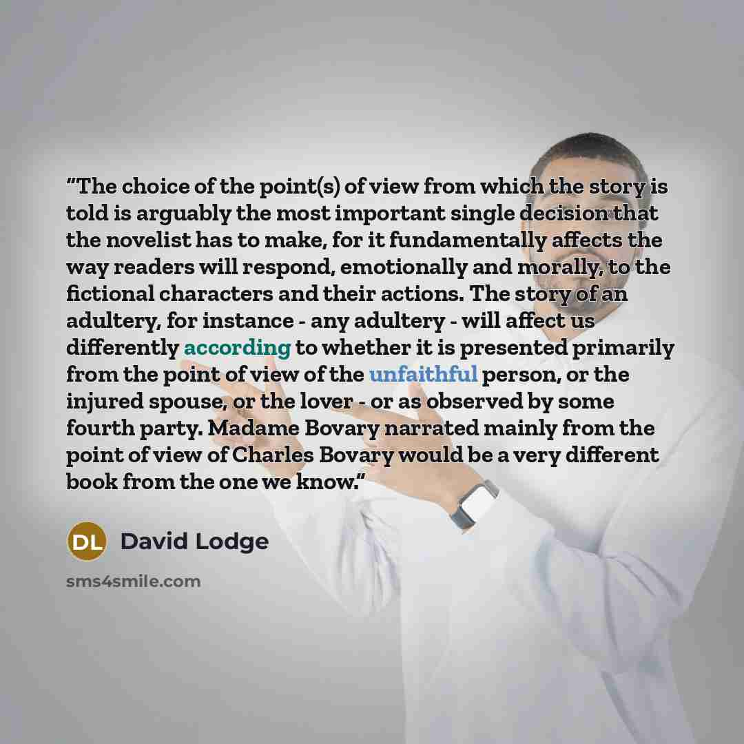 “The choice of the point(s) of view from which the story is told is arguably the most important single decision that the novelist has to make, for it fundamentally affects the way readers will respond, emotionally and morally, to the fictional characters and their actions. The story of an adultery…” quote by David Lodge