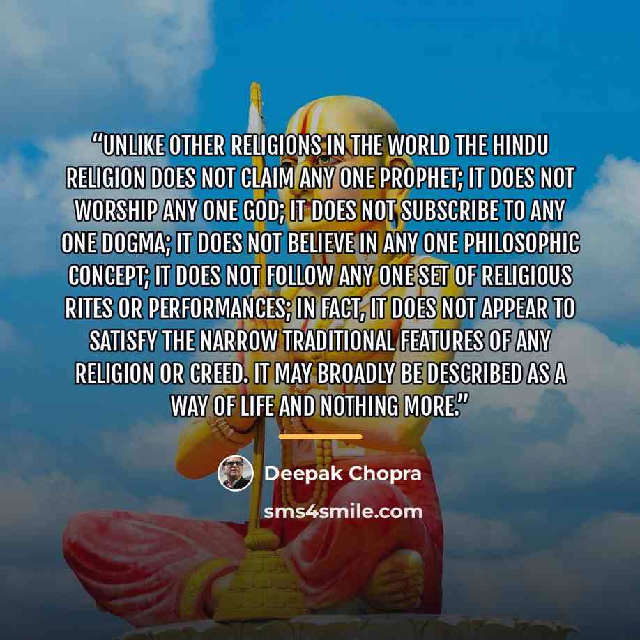 “Unlike other religions in the world the Hindu religion does not claim any one prophet; it does not worship any one god; it does not subscribe to any one dogma; it does not believe in any one philosophic concept; it does not follow any one set of religious rites or performances; in fact, it does…” quote by Deepak Chopra