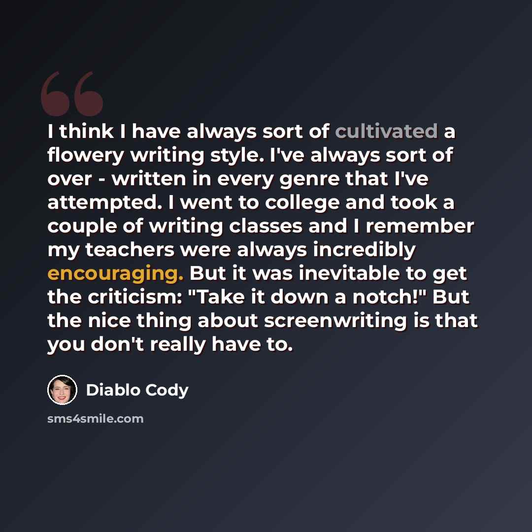 “I think I have always sort of cultivated a flowery writing style. I've always sort of over - written in every genre that I've attempted. I went to college and took a couple of writing classes and I remember my teachers were always incredibly encouraging. But it was inevitable to get the criticism…” quote by Diablo Cody