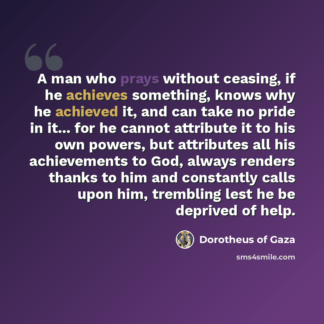 “A man who prays without ceasing, if he achieves something, knows why he achieved it, and can take no pride in it... for he cannot attribute it to his own powers, but attributes all his achievements to God, always renders thanks to him and constantly calls upon him, trembling lest he be deprived of…” quote by Dorotheus of Gaza
