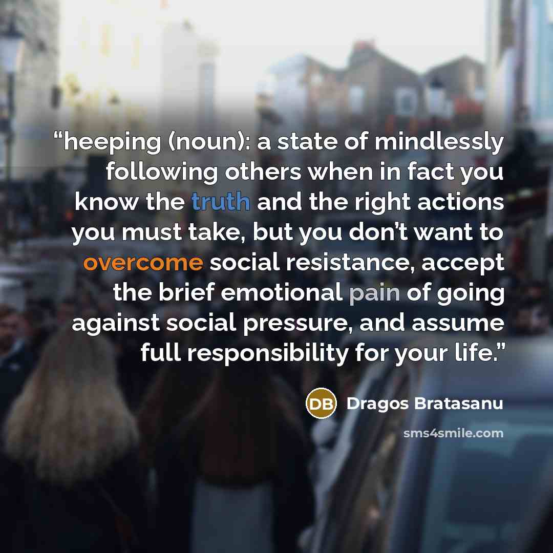 “heeping (noun): a state of mindlessly following others when in fact you know the truth and the right actions you must take, but you don’t want to overcome social resistance, accept the brief emotional pain of going against social pressure, and assume full responsibility for your life.” quote by Dragos Bratasanu