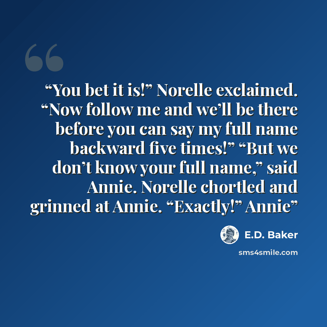 “You bet it is!” Norelle exclaimed. “Now follow me and we’ll be there before you can say my full name backward five times!” “But we don’t know your full name,” said Annie. Norelle chortled and grinned at Annie. “Exactly!” Annie” quote by E.D. Baker