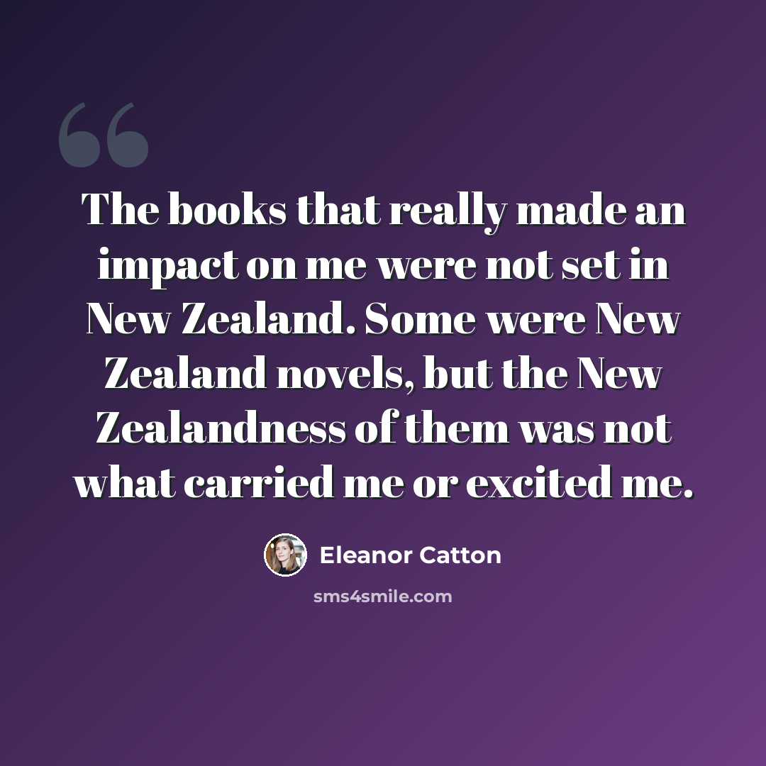 “The books that really made an impact on me were not set in New Zealand. Some were New Zealand novels, but the New Zealandness of them was not what carried me or excited me.” quote by Eleanor Catton
