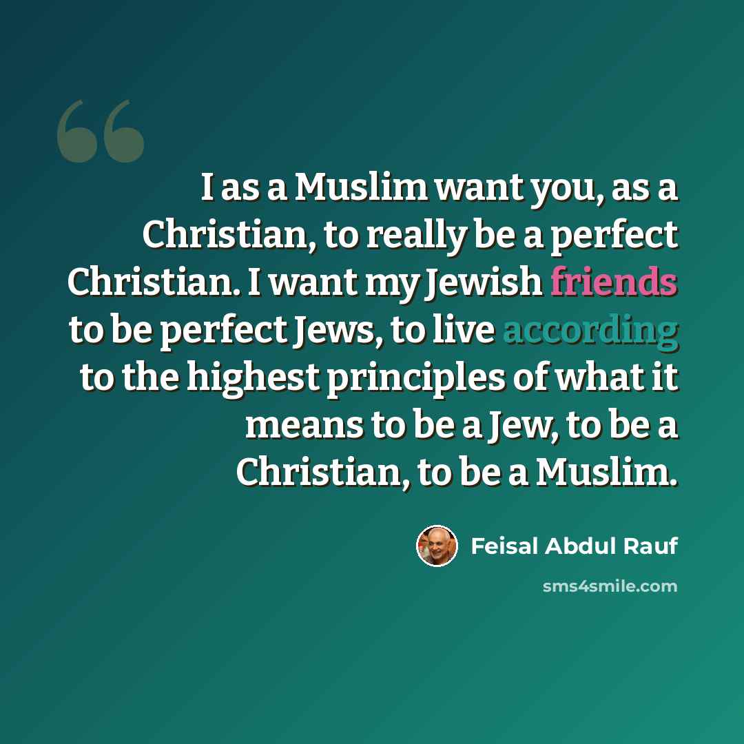 “I as a Muslim want you, as a Christian, to really be a perfect Christian. I want my Jewish friends to be perfect Jews, to live according to the highest principles of what it means to be a Jew, to be a Christian, to be a Muslim.” quote by Feisal Abdul Rauf