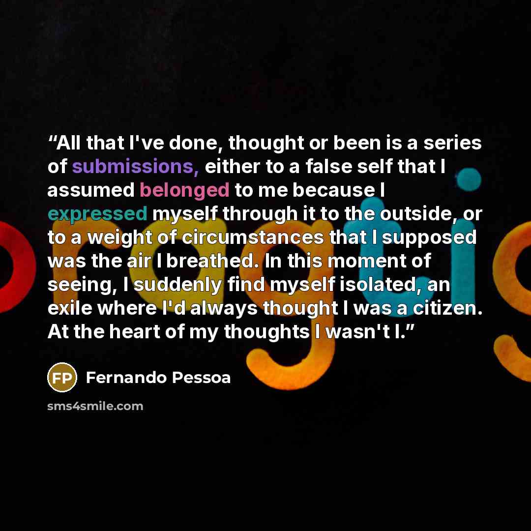 “All that I've done, thought or been is a series of submissions, either to a false self that I assumed belonged to me because I expressed myself through it to the outside, or to a weight of circumstances that I supposed was the air I breathed. In this moment of seeing, I suddenly find myself…” quote by Fernando Pessoa