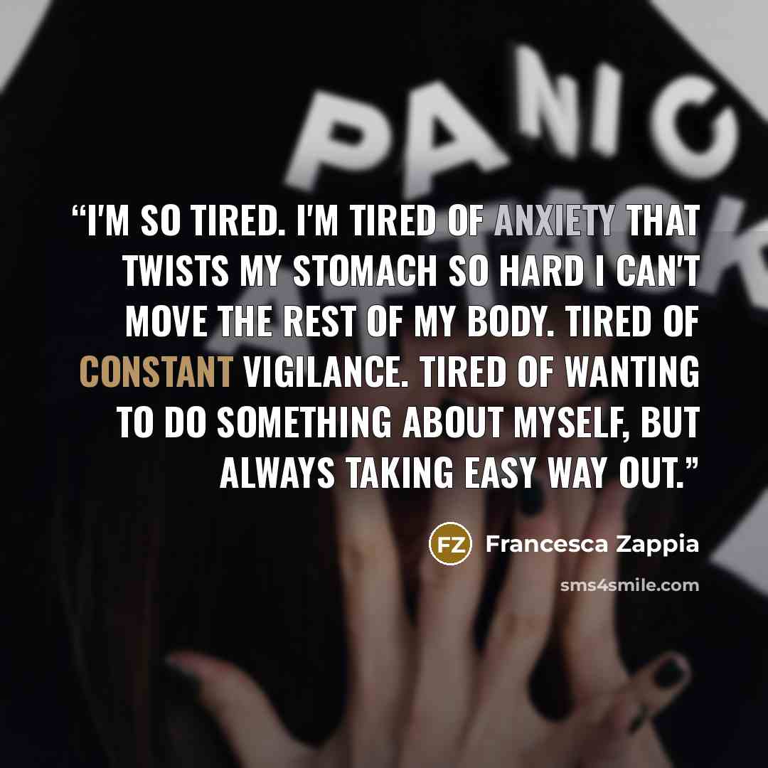 “I'm so tired. I'm tired of anxiety that twists my stomach so hard I can't move the rest of my body. Tired of constant vigilance. Tired of wanting to do something about myself, but always taking easy way out.” quote by Francesca Zappia