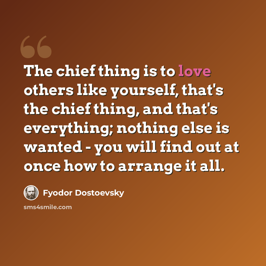 “The chief thing is to love others like yourself, that's the chief thing, and that's everything; nothing else is wanted - you will find out at once how to arrange it all.” quote by Fyodor Dostoevsky
