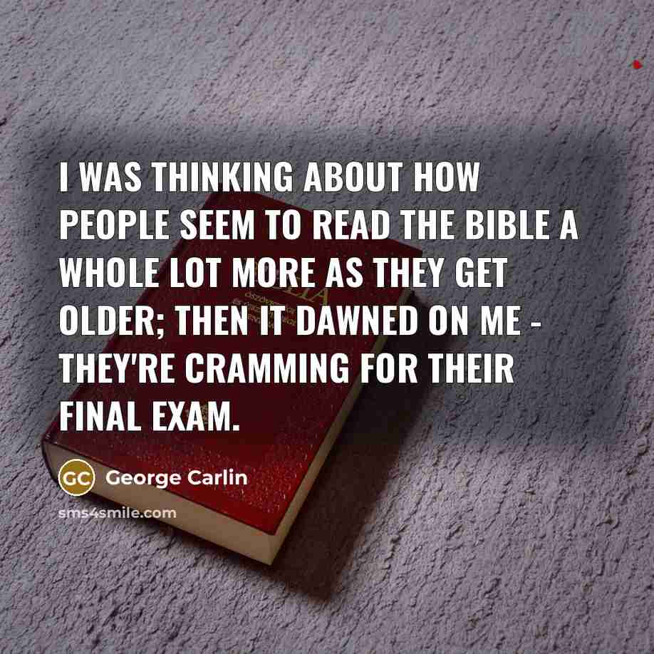 “I was thinking about how people seem to read the Bible a whole lot more as they get older; then it dawned on me - they're cramming for their final exam.” quote by George Carlin