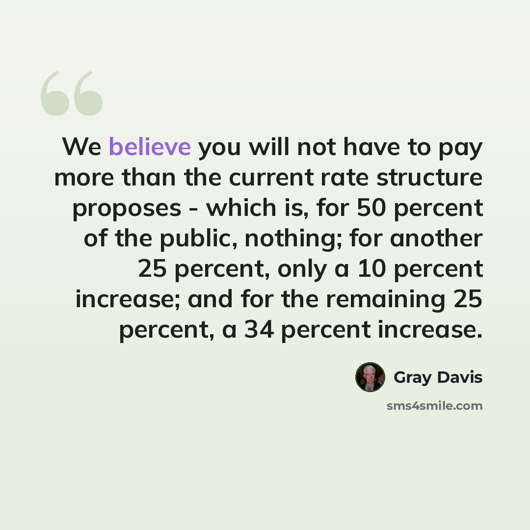 “We believe you will not have to pay more than the current rate structure proposes - which is, for 50 percent of the public, nothing; for another 25 percent, only a 10 percent increase; and for the remaining 25 percent, a 34 percent increase.” quote by Gray Davis