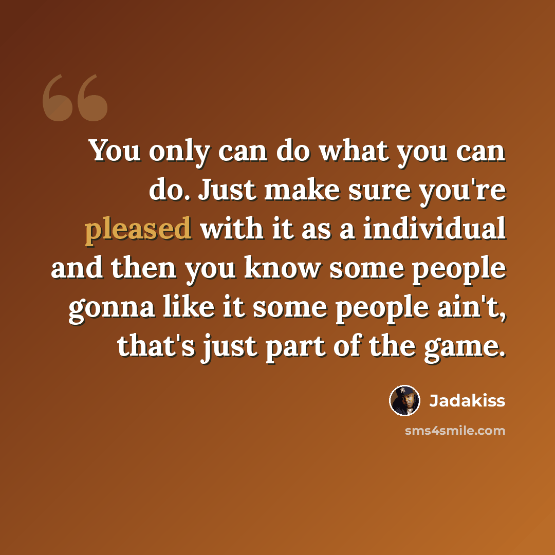 “You only can do what you can do. Just make sure you're pleased with it as a individual and then you know some people gonna like it some people ain't, that's just part of the game.” quote by Jadakiss