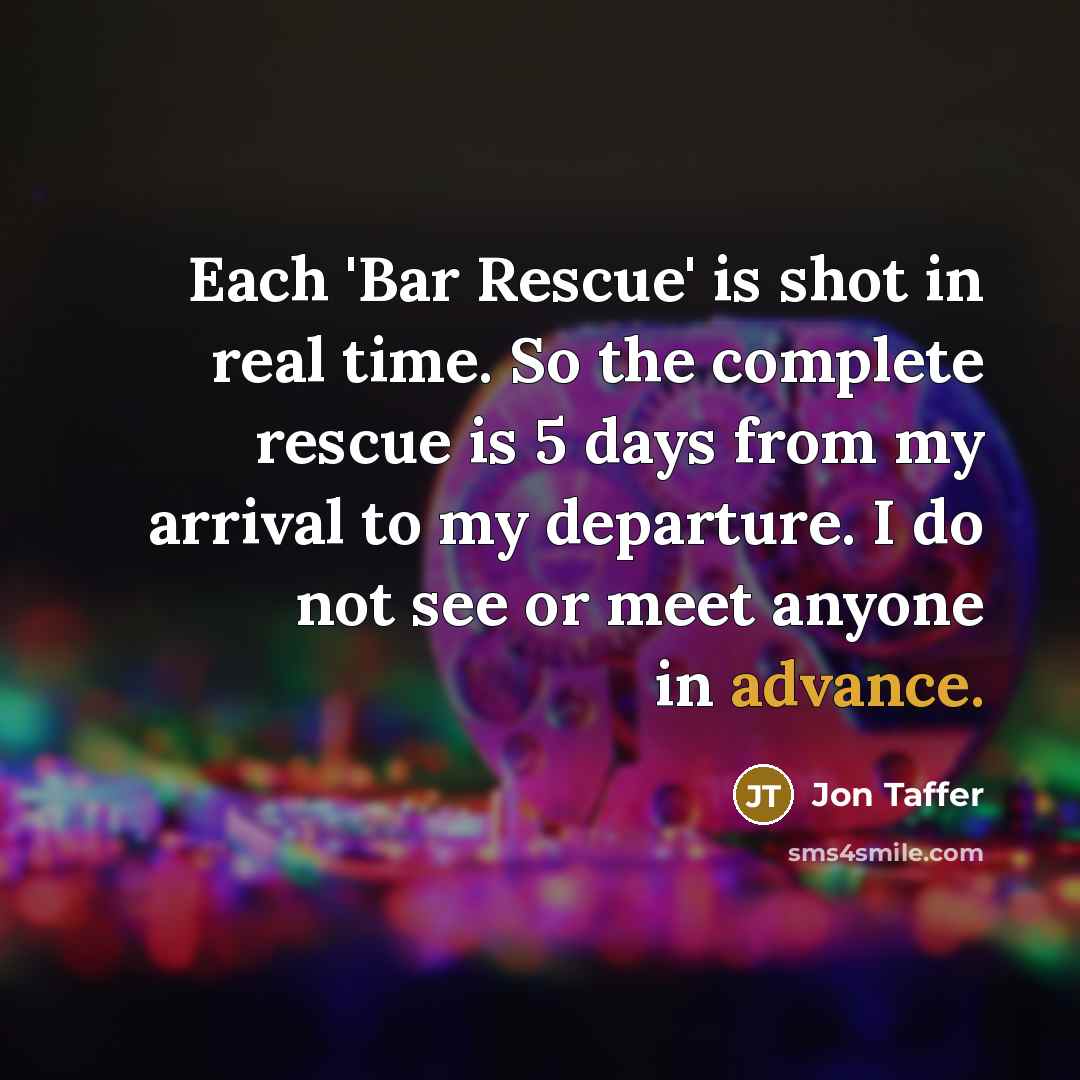 “Each 'Bar Rescue' is shot in real time. So the complete rescue is 5 days from my arrival to my departure. I do not see or meet anyone in advance.” quote by Jon Taffer
