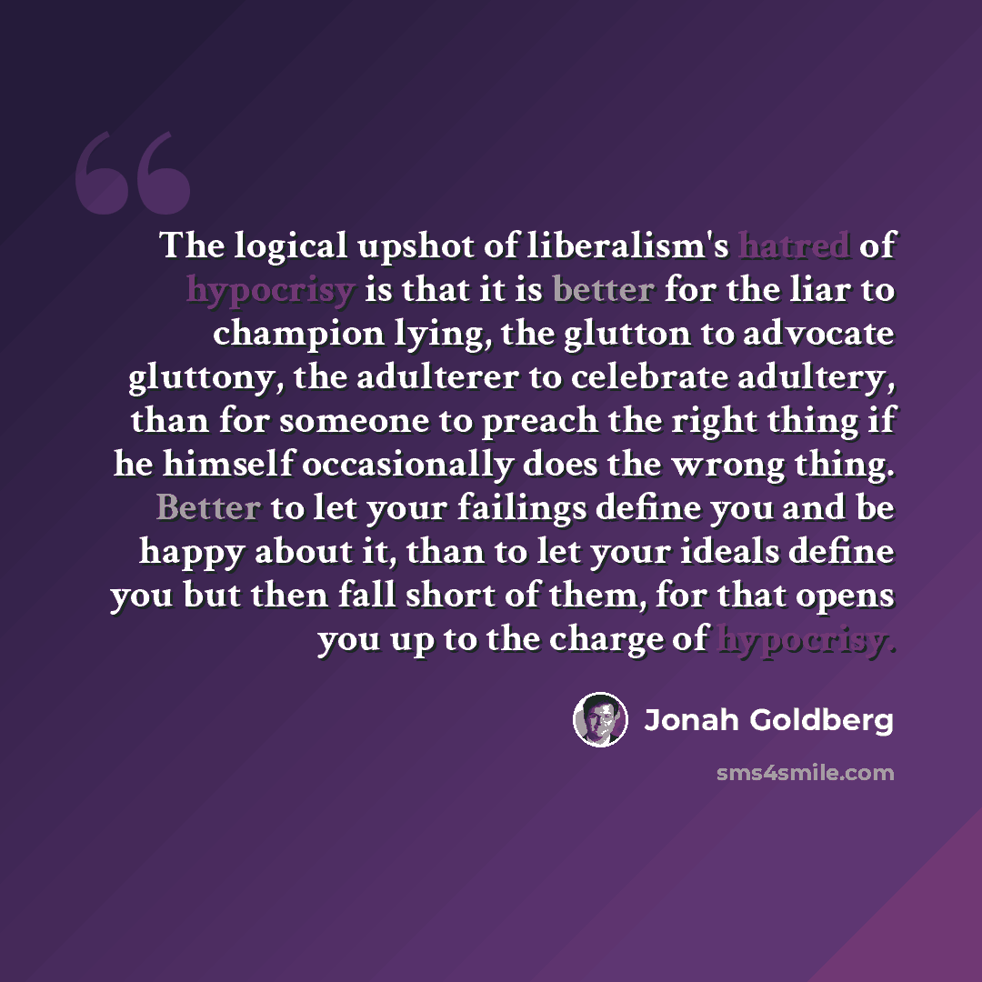 “The logical upshot of liberalism's hatred of hypocrisy is that it is better for the liar to champion lying, the glutton to advocate gluttony, the adulterer to celebrate adultery, than for someone to preach the right thing if he himself occasionally does the wrong thing. Better to let your failings…” quote by Jonah Goldberg
