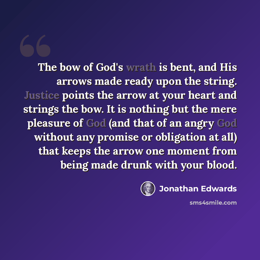 “The bow of God's wrath is bent, and His arrows made ready upon the string. Justice points the arrow at your heart and strings the bow. It is nothing but the mere pleasure of God (and that of an angry God without any promise or obligation at all) that keeps the arrow one moment from being made…” quote by Jonathan Edwards