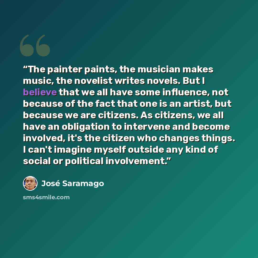 “The painter paints, the musician makes music, the novelist writes novels. But I believe that we all have some influence, not because of the fact that one is an artist, but because we are citizens. As citizens, we all have an obligation to intervene and become involved, it's the citizen who changes…” quote by Jose Saramago