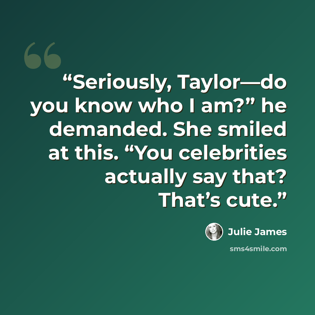 “Seriously, Taylor—do you know who I am?” he demanded. She smiled at this. “You celebrities actually say that? That’s cute.” quote by Julie James