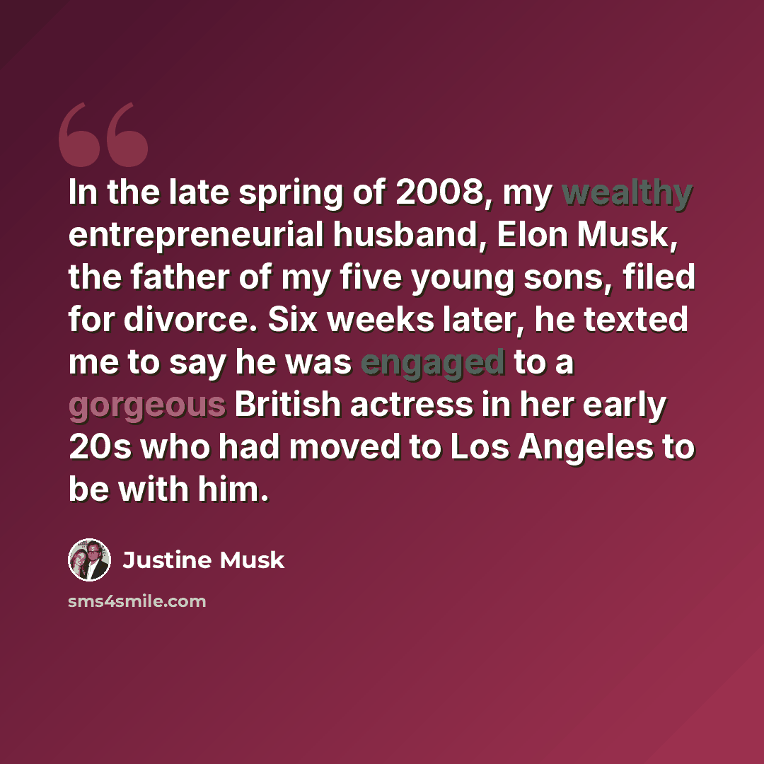 “In the late spring of 2008, my wealthy entrepreneurial husband, Elon Musk, the father of my five young sons, filed for divorce. Six weeks later, he texted me to say he was engaged to a gorgeous British actress in her early 20s who had moved to Los Angeles to be with him.” quote by Justine Musk
