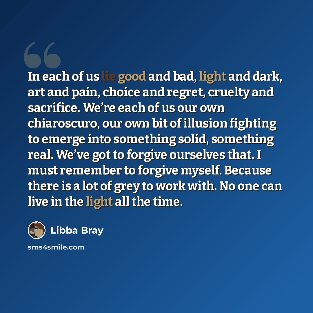 “In each of us lie good and bad, light and dark, art and pain, choice and regret, cruelty and sacrifice. We’re each of us our own chiaroscuro, our own bit of illusion fighting to emerge into something solid, something real. We’ve got to forgive ourselves that. I must remember to forgive myself…” quote by Libba Bray