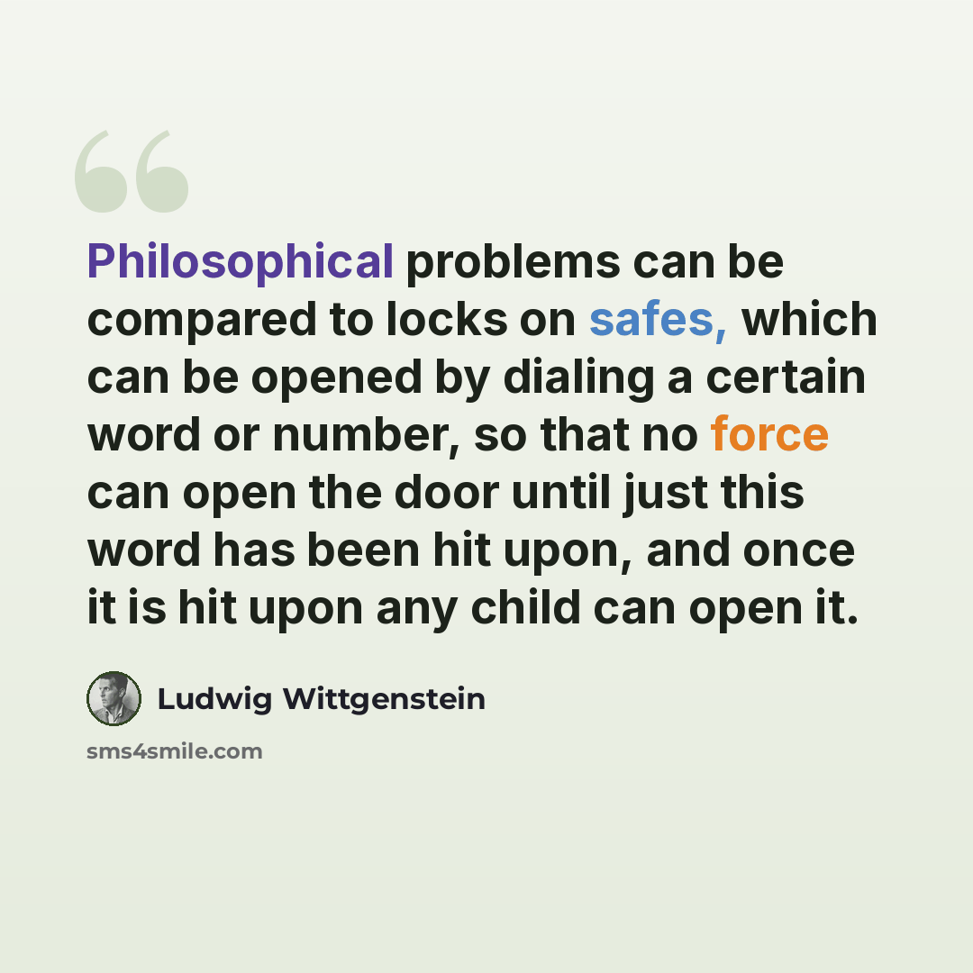 “Philosophical problems can be compared to locks on safes, which can be opened by dialing a certain word or number, so that no force can open the door until just this word has been hit upon, and once it is hit upon any child can open it.” quote by Ludwig Wittgenstein