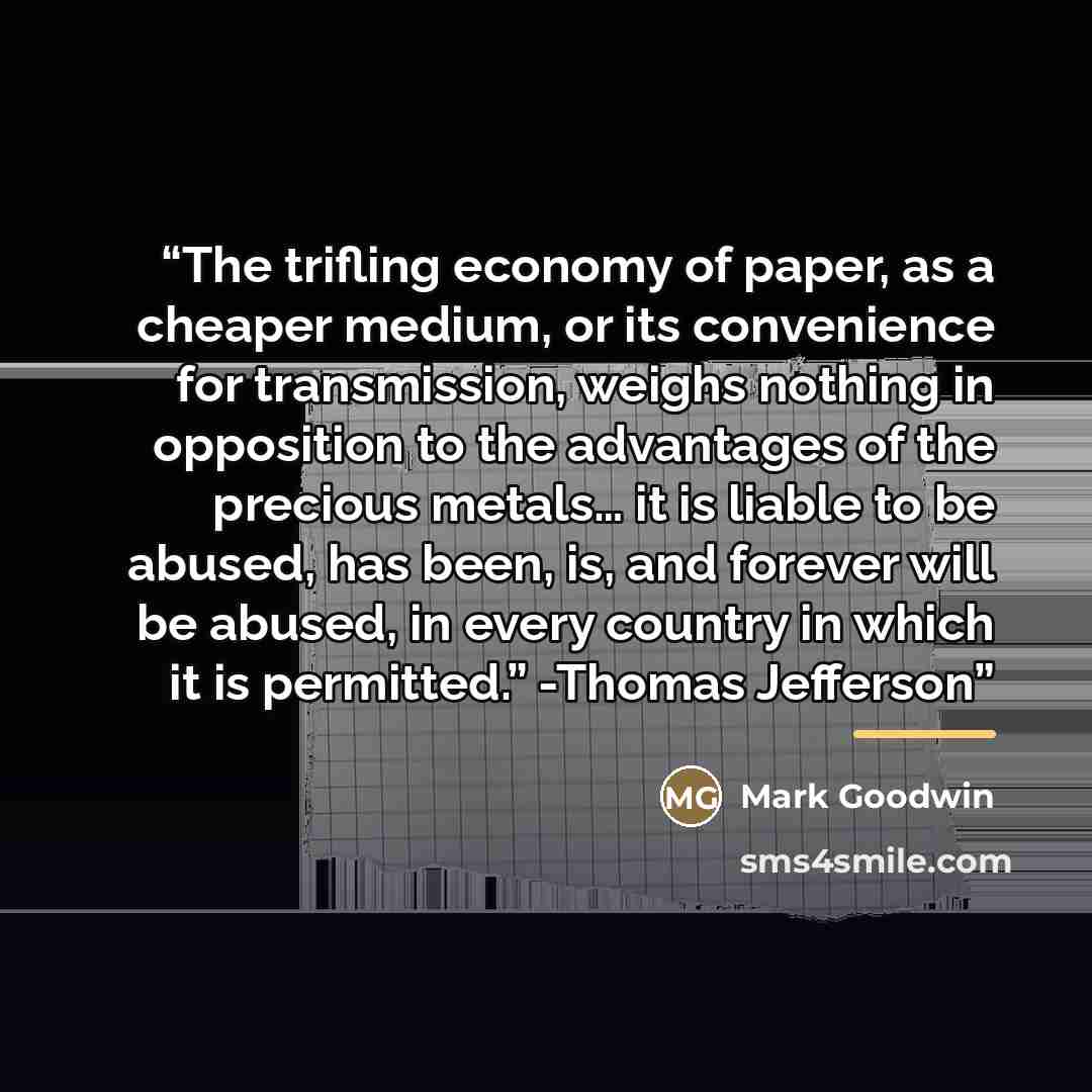 “The trifling economy of paper, as a cheaper medium, or its convenience for transmission, weighs nothing in opposition to the advantages of the precious metals… it is liable to be abused, has been, is, and forever will be abused, in every country in which it is permitted.” -Thomas Jefferson” quote by Mark Goodwin