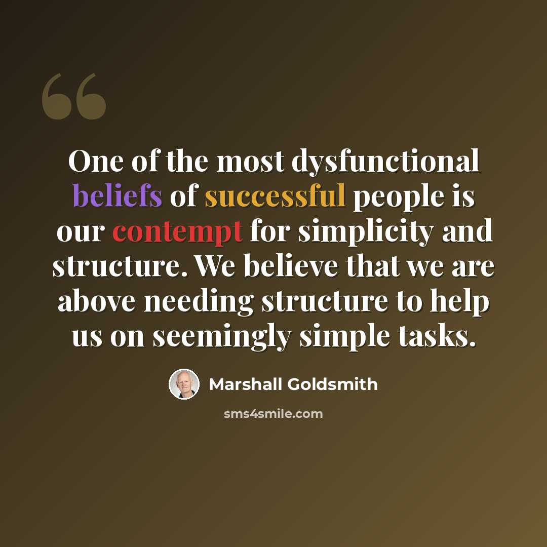 “One of the most dysfunctional beliefs of successful people is our contempt for simplicity and structure. We believe that we are above needing structure to help us on seemingly simple tasks.” quote by Marshall Goldsmith