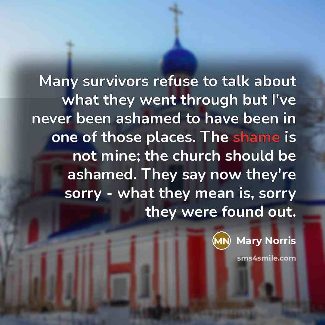“Many survivors refuse to talk about what they went through but I've never been ashamed to have been in one of those places. The shame is not mine; the church should be ashamed. They say now they're sorry - what they mean is, sorry they were found out.” quote by Mary Norris