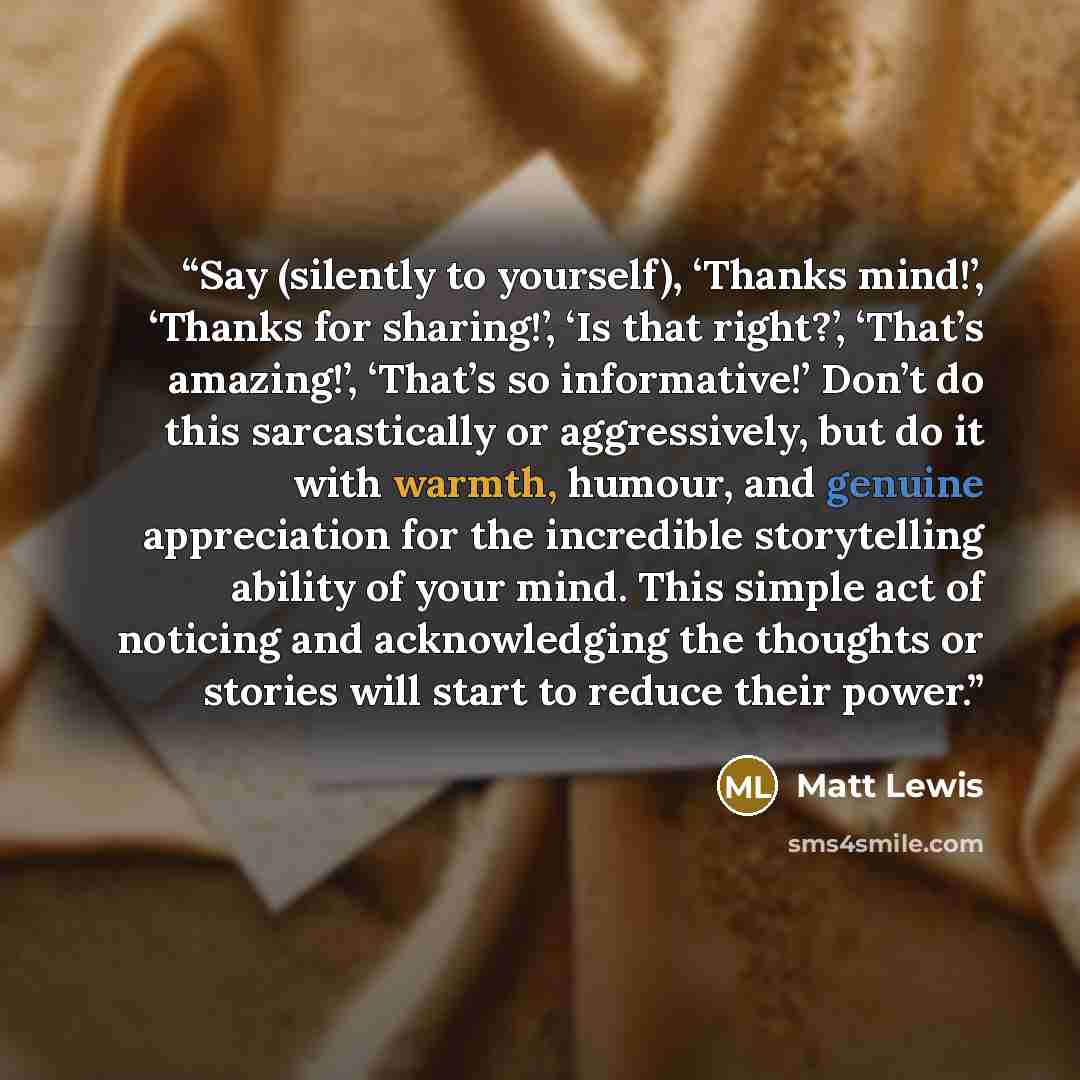 “Say (silently to yourself), ‘Thanks mind!’, ‘Thanks for sharing!’, ‘Is that right?’, ‘That’s amazing!’, ‘That’s so informative!’ Don’t do this sarcastically or aggressively, but do it with warmth, humour, and genuine appreciation for the incredible storytelling ability of your mind. This simple…” quote by Matt Lewis