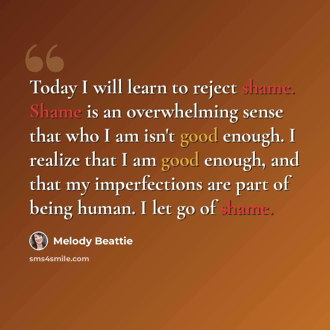 “Today I will learn to reject shame. Shame is an overwhelming sense that who I am isn't good enough. I realize that I am good enough, and that my imperfections are part of being human. I let go of shame.” quote by Melody Beattie
